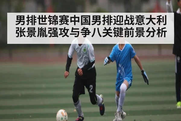 男排世锦赛中国男排迎战意大利 张景胤强攻与争八关键前景分析