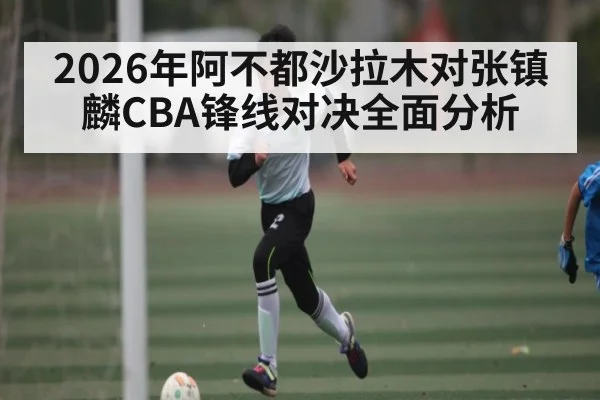 2026年阿不都沙拉木对张镇麟CBA锋线对决全面分析